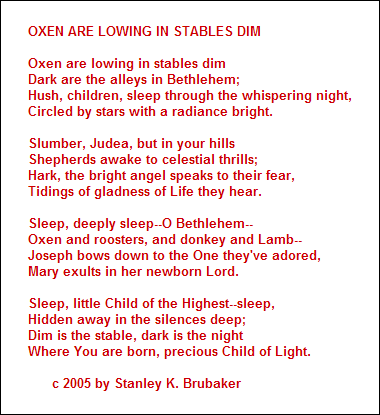 OXEN ARE LOWING IN STABLES DIM

Oxen are lowing in stables dim
Dark are the alleys in Bethlehem;
Hush, children, sleep through the whispering night,
Circled by stars with a radiance bright.

Slumber, Judea, but in your hills
Shepherds awake to celestial thrills;
Hark, the bright angel speaks to their fear,
Tidings of gladness of Life they hear.

Sleep, deeply sleep--O Bethlehem--
Oxen and roosters, and donkey and Lamb--
Joseph bows down to the One they've adored,
Mary exults in her newborn Lord.

Sleep, little Child of the Highest--sleep,
Hidden away in the silences deep;
Dim is the stable, dark is the night
Where You are born, precious Child of Light.

      c 2005 by Stanley K. Brubaker