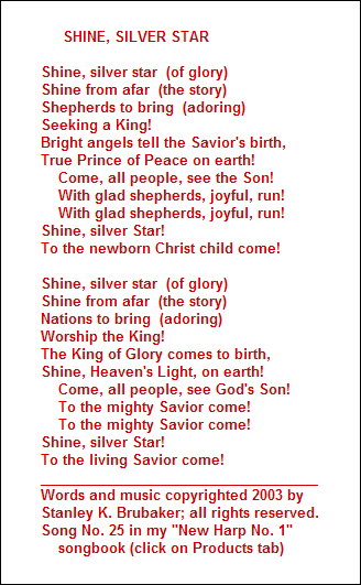 SHINE, SILVER STAR

Shine, silver star  (of glory)
Shine from afar  (the story)
Shepherds to bring  (adoring)
Seeking a King! 
Bright angels tell the Savior's birth,
True Prince of Peace on earth!
    Come, all people, see the Son!
    With glad shepherds, joyful, run!
    With glad shepherds, joyful, run!
Shine, silver Star!  
To the newborn Christ child come!

Shine, silver star  (of glory)
Shine from afar  (the story)
Nations to bring  (adoring)
Worship the King! 
The King of Glory comes to birth,
Shine, Heaven's Light, on earth!
    Come, all people, see God's Son!
    To the mighty Savior come!
    To the mighty Savior come!
Shine, silver Star!  
To the living Savior come!
____________________________________
Words and music copyrighted 2003 by 
Stanley K. Brubaker; all rights reserved.
Song No. 25 in my "New Harp No. 1"
    songbook (click on Products tab)