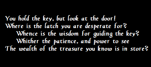 You hold the key, but look at the door!
 Where is the latch you are desperate for?
     Whence is the wisdom for guiding the key?
     Whither the patience, and power to see
 The wealth of the treasure you know is in store?