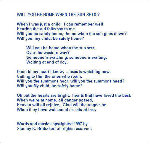 WILL YOU BE HOME WHEN THE SUN SETS ?

When I was just a child   I can remember well
Hearing the old folks say to me
Will you be safely home,  home when the sun goes down?
Will you, my child, be safely home?

        Will you be home when the sun sets,
        Over the western way?
        Someone is watching, someone is waiting,
        Waiting at end of day.

Deep in my heart I know,   Jesus is watching now,
Calling to Him the ones who roam,
Will you the summons hear, will you the summons heed?
Will you My child, be safely home?

Oh but the hearts are bright,  hearts that have loved the best,
When we're at home, all danger passed,
Heaven will all rejoice,  Glad will the angels be  
When they have welcomed us safe at last,

___________________________________
Words and music copyrighted 1997 by 
Stanley K. Brubaker; all rights reserved.