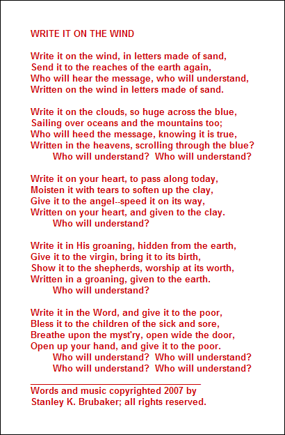 WRITE IT ON THE WIND

Write it on the wind, in letters made of sand,
Send it to the reaches of the earth again,
Who will hear the message, who will understand,
Written on the wind in letters made of sand.

Write it on the clouds, so huge across the blue,
Sailing over oceans and the mountains too;
Who will heed the message, knowing it is true,
Written in the heavens, scrolling through the blue?
        Who will understand?  Who will understand?

Write it on your heart, to pass along today,
Moisten it with tears to soften up the clay,
Give it to the angel--speed it on its way,
Written on your heart, and given to the clay.
        Who will understand?

Write it in His groaning, hidden from the earth,
Give it to the virgin, bring it to its birth,
Show it to the shepherds, worship at its worth,
Written in a groaning, given to the earth.
        Who will understand?

Write it in the Word, and give it to the poor,
Bless it to the children of the sick and sore,
Breathe upon the myst'ry, open wide the door,
Open up your hand, and give it to the poor.
        Who will understand?  Who will understand?
        Who will understand?  Who will understand?
___________________________________
Words and music copyrighted 2007 by 
Stanley K. Brubaker; all rights reserved.