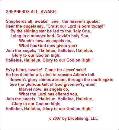 SHEPHERDS ALL, AWAKE!

Shepherds all, awake!  See-- the heavens quake!
Hear the angels say, "Christ our Lord is born today!"
    By the shining star be led to the Holy One,
    Lying in a manger bed, David's holy Son,
           Wonder now, as angels do,
           What has God now given you?
Join the angels, "Hallelue, Hallelue, Hallelue,
     Glory to our God on high;
Hallelue, Hallelue, Glory to our God on High."

Ev'ry heart, awake!  Come for Jesus' sake!
He has died for all, died to ransom Adam's fall.
   Heaven's glory shines abroad, through the earth again
   See the glorious Gift of God given ev'ry man!
           Marvel now, as angels do,
           What the Lord has offered you,
Join the angels, "Hallelue, Hallelue, Hallelue,
     Glory to our God on high;
Hallelue, Hallelue, Glory to our God on High."

                                    c 2007 by Brooksong, LLC
