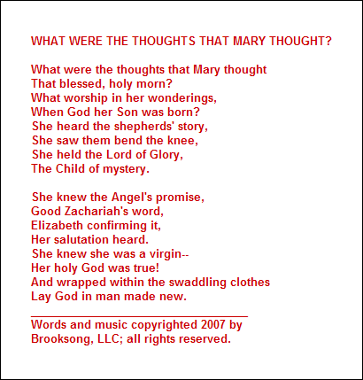 WHAT WERE THE THOUGHTS THAT MARY THOUGHT?

What were the thoughts that Mary thought
That blessed, holy morn?
What worship in her wonderings,
When God her Son was born?
She heard the shepherds' story,
She saw them bend the knee,
She held the Lord of Glory,
The Child of mystery.

She knew the Angel's promise,
Good Zachariah's word,
Elizabeth confirming it,
Her salutation heard.
She knew she was a virgin--
Her holy God was true!
And wrapped within the swaddling clothes
Lay God in man made new.
___________________________________
Words and music copyrighted 2007 by 
Brooksong, LLC; all rights reserved.