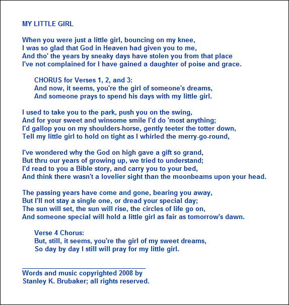MY LITTLE GIRL

When you were just a little girl, bouncing on my knee,
I was so glad that God in Heaven had given you to me,
And tho' the years by sneaky days have stolen you from that place
I've not complained for I have gained a daughter of poise and grace.

      CHORUS for Verses 1, 2, and 3:
      And now, it seems, you're the girl of someone's dreams,
      And someone prays to spend his days with my little girl.

I used to take you to the park, push you on the swing,
And for your sweet and winsome smile I'd do 'most anything;
I'd gallop you on my shoulders-horse, gently teeter the totter down,
Tell my little girl to hold on tight as I whirled the merry-go-round,

I've wondered why the God on high gave a gift so grand,
But thru our years of growing up, we tried to understand;
I'd read to you a Bible story, and carry you to your bed,
And think there wasn't a lovelier sight than the moonbeams upon your head.

The passing years have come and gone, bearing you away, 
But I'll not stay a single one, or dread your special day;
The sun will set, the sun will rise, the circles of life go on,
And someone special will hold a little girl as fair as tomorrow's dawn.

      Verse 4 Chorus:
      But, still, it seems, you're the girl of my sweet dreams,
      So day by day I still will pray for my little girl.

___________________________________
Words and music copyrighted 2008 by 
Stanley K. Brubaker; all rights reserved.