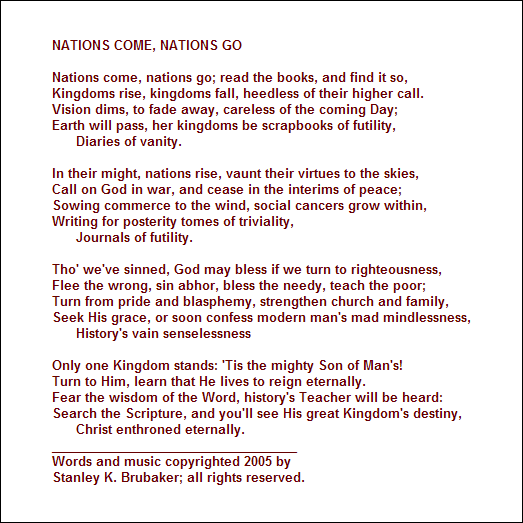 NATIONS COME, NATIONS GO

Nations come, nations go; read the books, and find it so, 
Kingdoms rise, kingdoms fall, heedless of their higher call.
Vision dims, to fade away, careless of the coming Day; 
Earth will pass, her kingdoms be scrapbooks of futility,
      Diaries of vanity.

In their might, nations rise, vaunt their virtues to the skies,
Call on God in war, and cease in the interims of peace;
Sowing commerce to the wind, social cancers grow within,
Writing for posterity tomes of triviality,
      Journals of futility.

Tho' we've sinned, God may bless if we turn to righteousness,
Flee the wrong, sin abhor, bless the needy, teach the poor;
Turn from pride and blasphemy, strengthen church and family,
Seek His grace, or soon confess modern man's mad mindlessness,
      History's vain senselessness

Only one Kingdom stands: 'Tis the mighty Son of Man's!
Turn to Him, learn that He lives to reign eternally.
Fear the wisdom of the Word, history's Teacher will be heard: 
Search the Scripture, and you'll see His great Kingdom's destiny,
      Christ enthroned eternally.
___________________________________
Words and music copyrighted 2005 by 
Stanley K. Brubaker; all rights reserved.