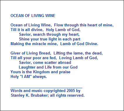 OCEAN OF LIVING WINE

Ocean of Living Wine,  Flow through this heart of mine,
Till it is all divine,  Holy Lamb of God,
       Savior, search through my heart,  
       Shine your true light in each part
Making the miracle mine,  Lamb of God Divine.

Giver of Living Bread,  Lifting the lame, the dead,
Till all your poor are fed,  Loving Lamb of God,
       Savior, come scatter abroad
       Laughter and Life from our God
Yours is the Kingdom and praise
Holy "I AM" always.

___________________________________
Words and music copyrighted 2005 by 
Stanley K. Brubaker; all rights reserved.