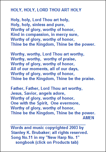 HOLY, HOLY, LORD THOU ART HOLY

Holy, holy, Lord Thou art holy,
Holy, holy, sinless and pure,
Worthy of glory, worthy of honor,
Kind in compassion, in mercy sure,
Worthy of glory, worthy of honor,
Thine be the Kingdom, Thine be the power.

Worthy, worthy, Lord Thou art worthy,
Worthy, worthy,  worthy of praise,
Worthy of glory, worthy of honor,
All of our moments, all of our days,
Worthy of glory, worthy of honor,
Thine be the Kingdom, Thine be the praise.

Father, Father, Lord Thou art worthy,
Jesus, Savior, angels adore,
Worthy of glory, worthy of honor,
One with the Spirit,  One evermore,
Worthy of glory, worthy of honor,
Thine be the Kingdom, Thine be the power.
                                                           AMEN
___________________________________
Words and music copyrighted 2003 by 
Stanley K. Brubaker; all rights reserved.
Song No.11 in my "New Harp No. 1"
    songbook (click on Products tab)