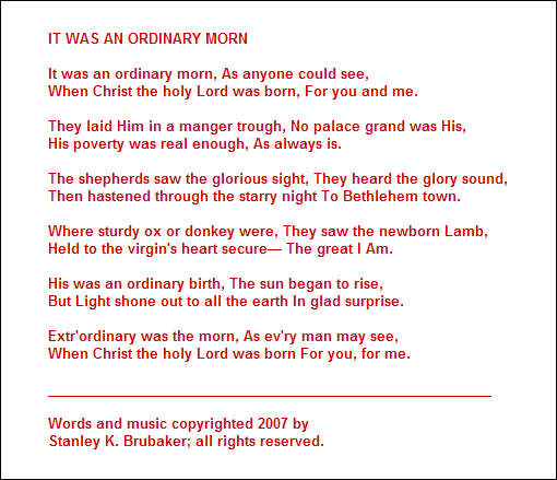 IT WAS AN ORDINARY MORN

It was an ordinary morn, As anyone could see,
When Christ the holy Lord was born, For you and me.

They laid Him in a manger trough, No palace grand was His,
His poverty was real enough, As always is.

The shepherds saw the glorious sight, They heard the glory sound,
Then hastened through the starry night To Bethlehem town.

Where sturdy ox or donkey were, They saw the newborn Lamb,
Held to the virgin's heart secure The great I Am.

His was an ordinary birth, The sun began to rise,
But Light shone out to all the earth In glad surprise.

Extr'ordinary was the morn, As ev'ry man may see,
When Christ the holy Lord was born For you, for me.

__________________________________________________________

Words and music copyrighted 2007 by 
Stanley K. Brubaker; all rights reserved.