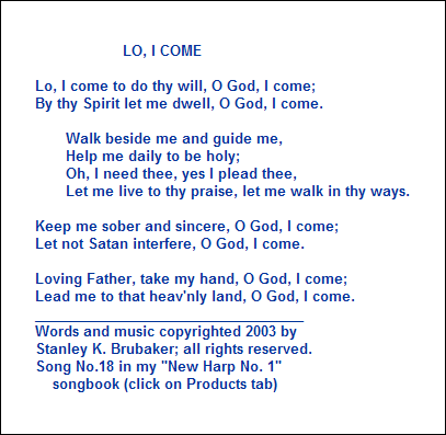 LO, I COME

Lo, I come to do thy will, O God, I come;
By thy Spirit let me dwell, O God, I come.

       Walk beside me and guide me,
       Help me daily to be holy;
       Oh, I need thee, yes I plead thee,
       Let me live to thy praise, let me walk in thy ways.

Keep me sober and sincere, O God, I come;
Let not Satan interfere, O God, I come.

Loving Father, take my hand, O God, I come;
Lead me to that heav'nly land, O God, I come.
___________________________________
Words and music copyrighted 2003 by 
Stanley K. Brubaker; all rights reserved.
Song No.18 in my "New Harp No. 1"
    songbook (click on Products tab)