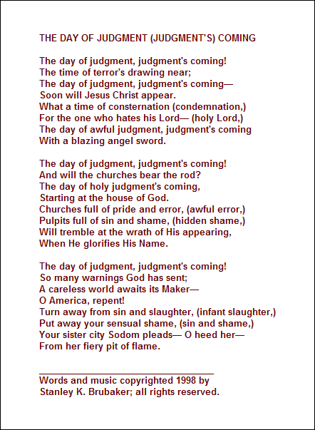 THE DAY OF JUDGMENT (JUDGMENT'S) COMING

The day of judgment, judgment's coming!
The time of terror's drawing near;
The day of judgment, judgment's coming 
Soon will Jesus Christ appear.
What a time of consternation (condemnation,)
For the one who hates his Lord (holy Lord,)
The day of awful judgment, judgment's coming
With a blazing angel sword.

The day of judgment, judgment's coming!
And will the churches bear the rod?
The day of holy judgment's coming,
Starting at the house of God.
Churches full of pride and error, (awful error,)
Pulpits full of sin and shame, (hidden shame,)
Will tremble at the wrath of His appearing,
When He glorifies His Name.

The day of judgment, judgment's coming!
So many warnings God has sent;
A careless world awaits its Maker
O America, repent! 
Turn away from sin and slaughter, (infant slaughter,)
Put away your sensual shame, (sin and shame,)
Your sister city Sodom pleads O heed her
From her fiery pit of flame.

___________________________________
Words and music copyrighted 1998 by 
Stanley K. Brubaker; all rights reserved.