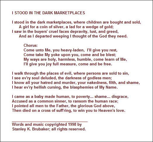 I STOOD IN THE DARK MARKETPLACES

I stood in the dark marketplaces, where children are bought and sold,
      A girl for a coin of silver, a lad for a wedge of gold;
I saw in the buyers' cruel faces depravity, lust, and greed, 
      And as I departed weeping I thought of the God they need.

          Chorus:
          Come unto Me, you heavy-laden,  I'll give you rest,
          Come take My yoke upon you, come and be blest;
          My ways are holy, harmless, humble, come learn of Me,
          I'll give you joy full measure, come and be free.

I walk through the places of evil, where persons are sold to sin,
I see ev'ry soul deluded, the darkness of godless men;
I know all your hatred and murder, your nakedness, filth, and shame,
I hear ev'ry hellish cursing, the blasphemies of My Name.

I came as a baby made human, to poverty... shame... disgrace,
Accused as a common sinner, to ransom the human race;
I pointed all men to the Father, the glorious God above,
Then died on a cross of suff'ring, to win you to Heaven's love.

_____________________________________
Words and music copyrighted 1998 by 
Stanley K. Brubaker; all rights reserved.